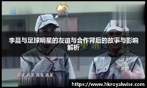 李晨与足球明星的友谊与合作背后的故事与影响解析